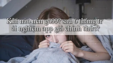 Khi nào nên go99 sau 6 tháng trải nghiệm app giả chính thức