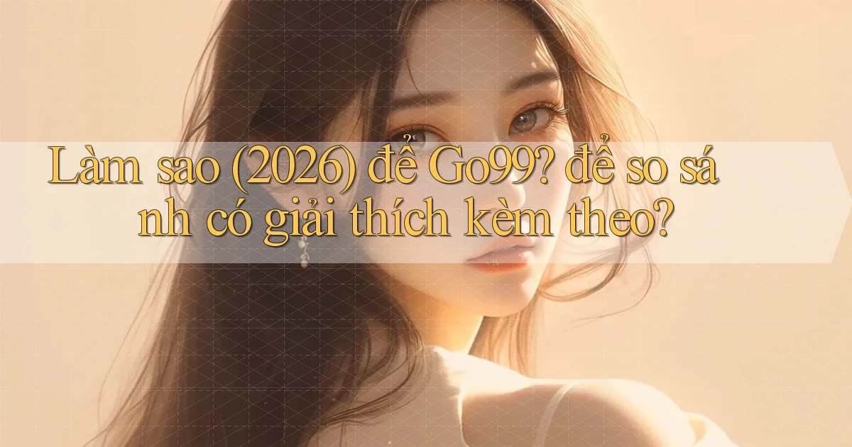 Làm sao (2026) để Go99 để so sánh có giải thích kèm theo