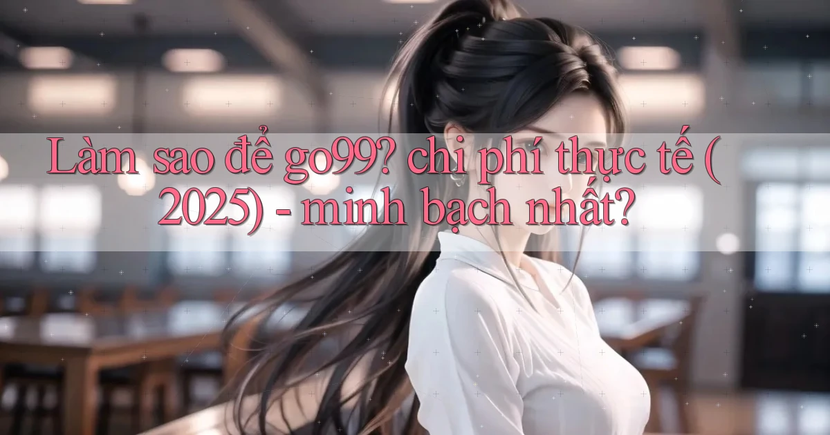 Làm sao để go99 chi phí thực tế (2025)   minh bạch nhất