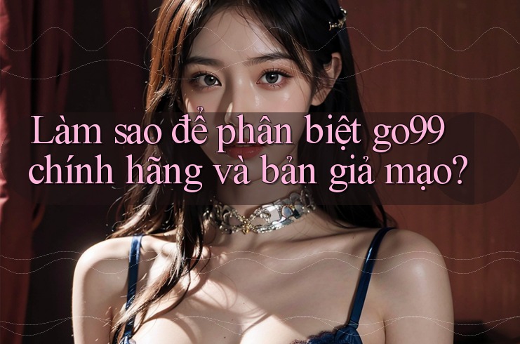 Làm sao để phân biệt go99 chính hãng và bản giả mạo?