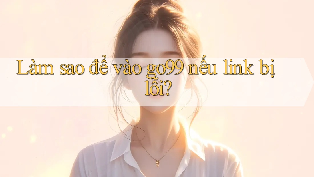 Làm sao để vào go99 nếu link bị lỗi?