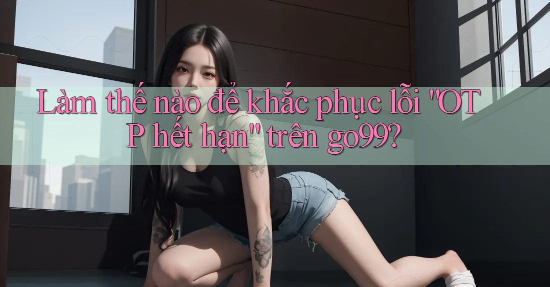 Làm thế nào để khắc phục lỗi “OTP hết hạn” trên go99?
