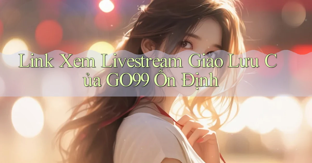 link xem livestream giao lưu của go99 ổn định