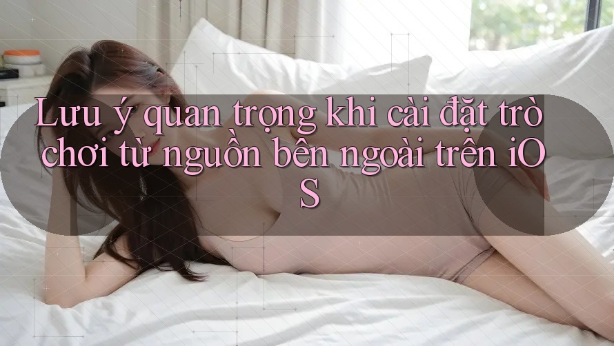 Lưu ý quan trọng khi cài đặt trò chơi từ nguồn bên ngoài trên iOS