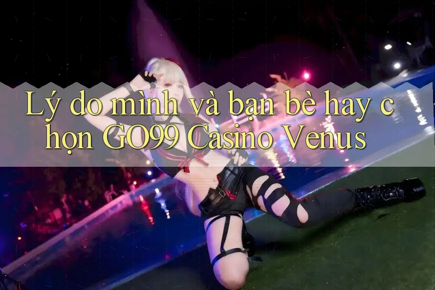 Lý do mình và bạn bè hay chọn GO99 Casino Venus