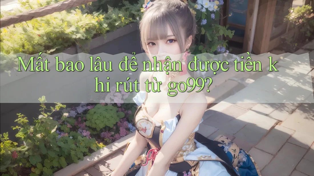 Mất bao lâu để nhận được tiền khi rút từ go99?