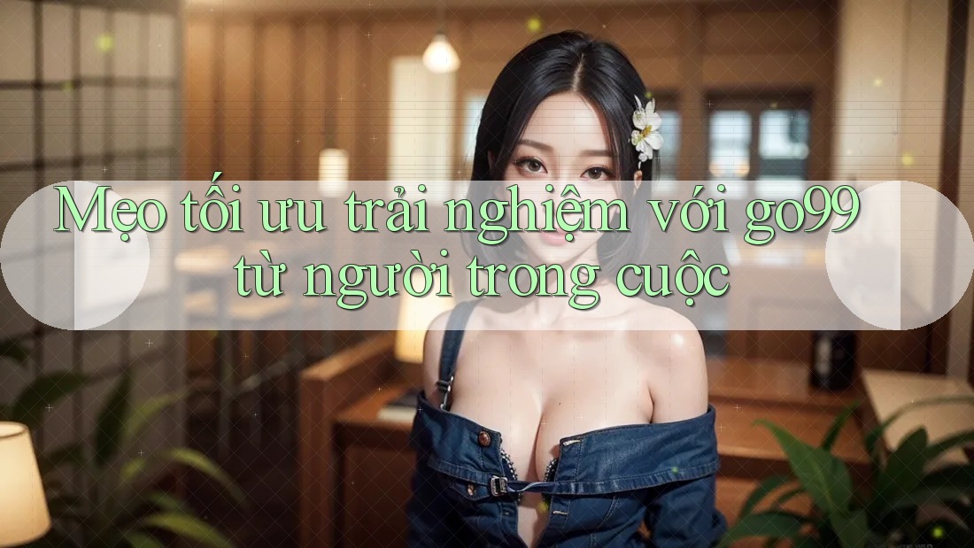 Mẹo tối ưu trải nghiệm với go99 từ người trong cuộc