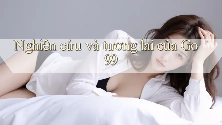 Nghiên cứu và tương lai của Go99 Nghiên cứu và tương lai của Go99