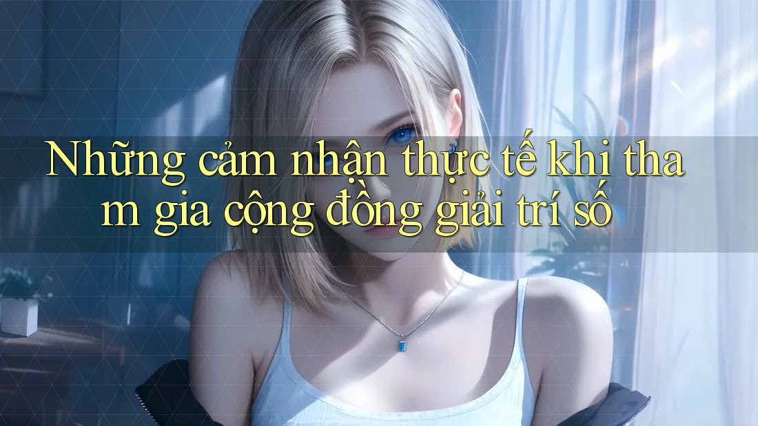 Những cảm nhận thực tế khi tham gia cộng đồng giải trí số Những cảm nhận thực tế khi tham gia cộng đồng giải trí số