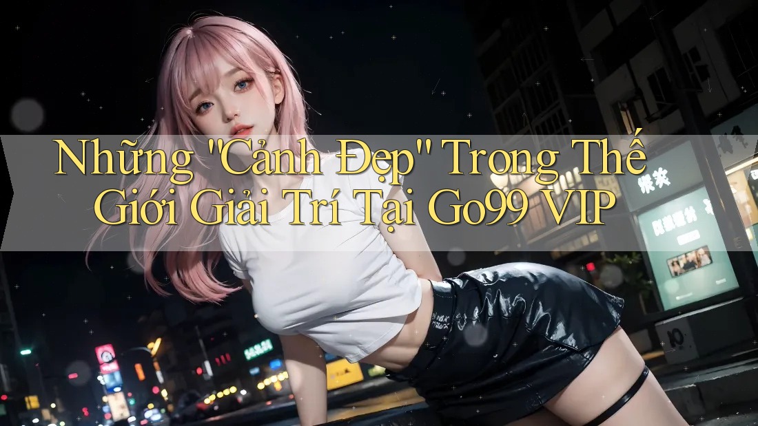 Những “Cảnh Đẹp” Trong Thế Giới Giải Trí Tại Go99 VIP