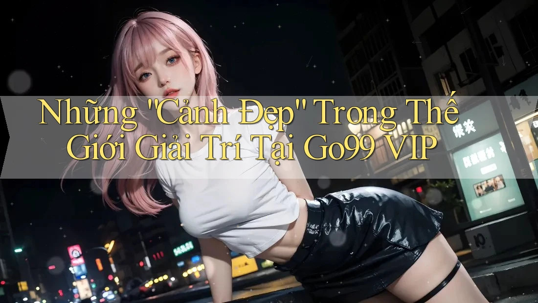 Những “Cảnh Đẹp” Trong Thế Giới Giải Trí Tại Go99 VIP Những “Cảnh Đẹp” Trong Thế Giới Giải Trí Tại Go99 VIP