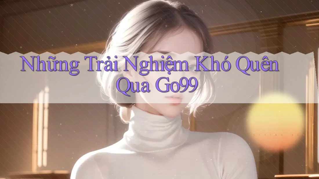 Những Trải Nghiệm Khó Quên Qua Go99 Những Trải Nghiệm Khó Quên Qua Go99
