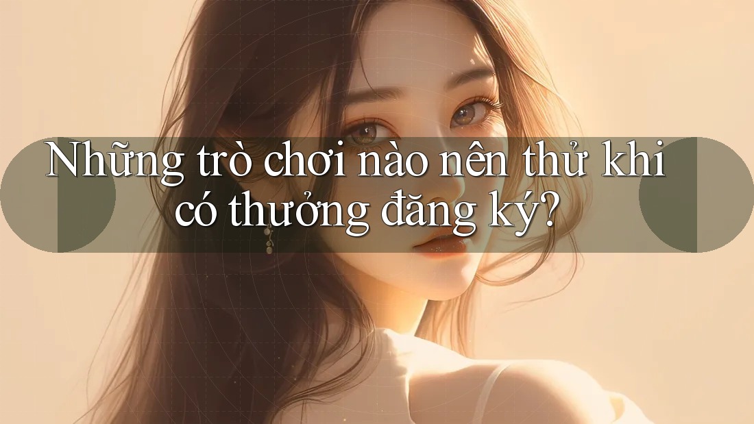 Những trò chơi nào nên thử khi có thưởng đăng ký?