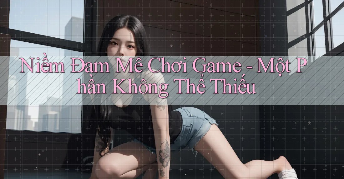 Niềm Đam Mê Chơi Game - Một Phần Không Thể Thiếu