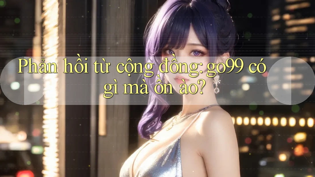 Phản hồi từ cộng đồng: go99 có gì mà ồn ào?