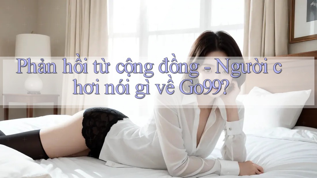 Phản hồi từ cộng đồng - Người chơi nói gì về Go99? Phản hồi từ cộng đồng - Người chơi nói gì về Go99?