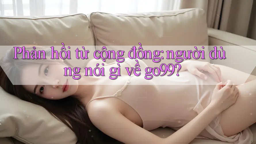 Phản hồi từ cộng đồng: Người dùng nói gì về Go99?