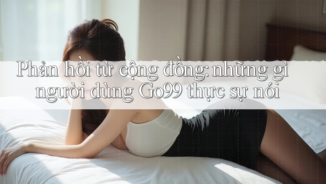 Phản hồi từ cộng đồng: những gì người dùng Go99 thực sự nói