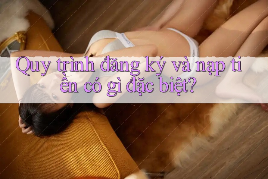Quy trình đăng ký và nạp tiền có gì đặc biệt? Quy trình đăng ký và nạp tiền có gì đặc biệt?