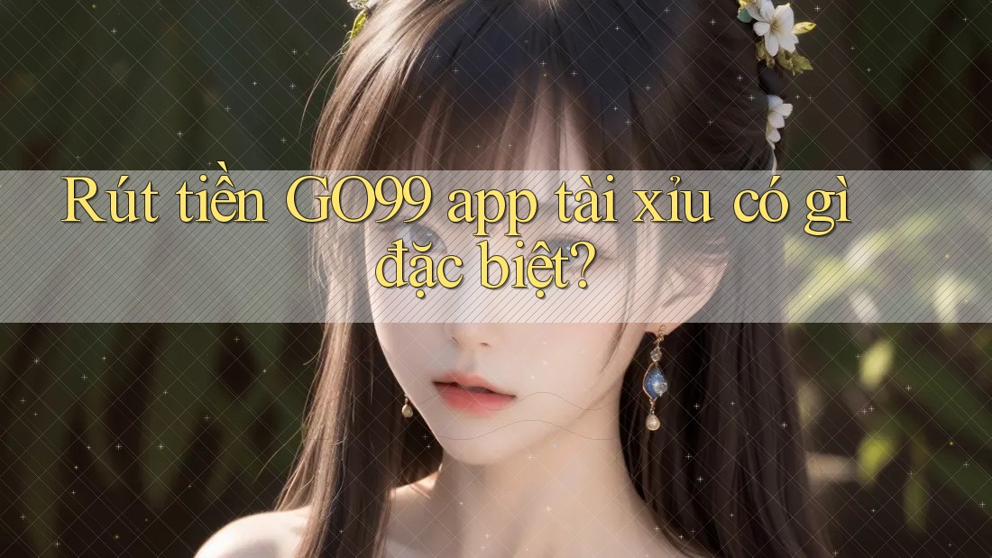Rút tiền GO99 app tài xỉu có gì đặc biệt?