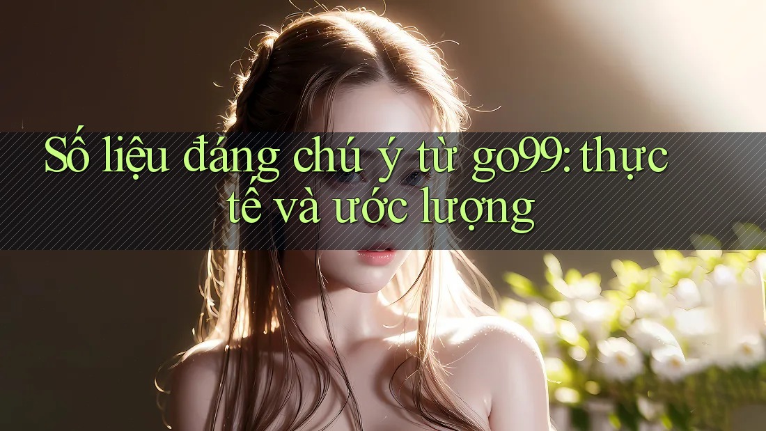 Số liệu đáng chú ý từ go99: thực tế và ước lượng Số liệu đáng chú ý từ go99: thực tế và ước lượng