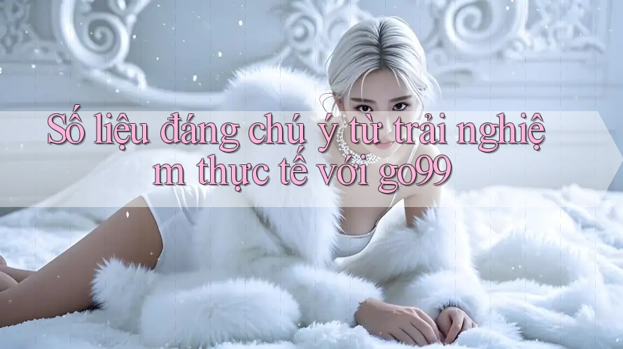 Số liệu đáng chú ý từ trải nghiệm thực tế với go99