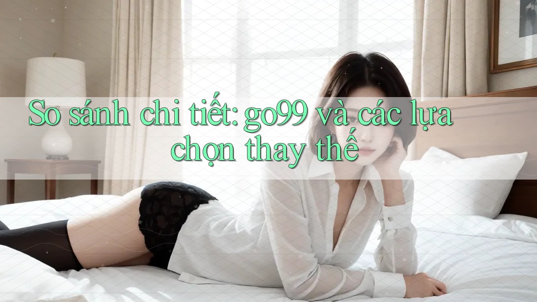 So sánh chi tiết: go99 và các lựa chọn thay thế