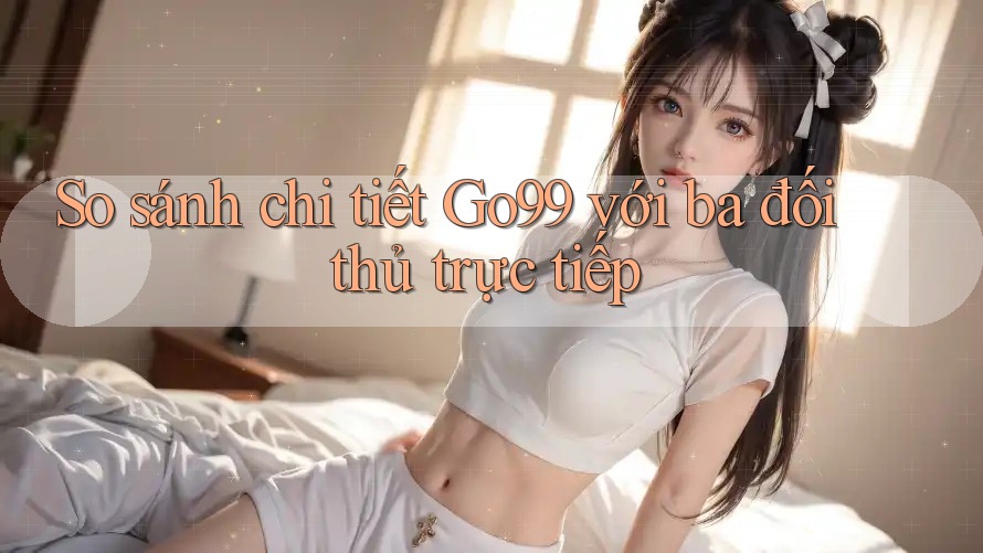 So sánh chi tiết go99 với ba đối thủ trực tiếp