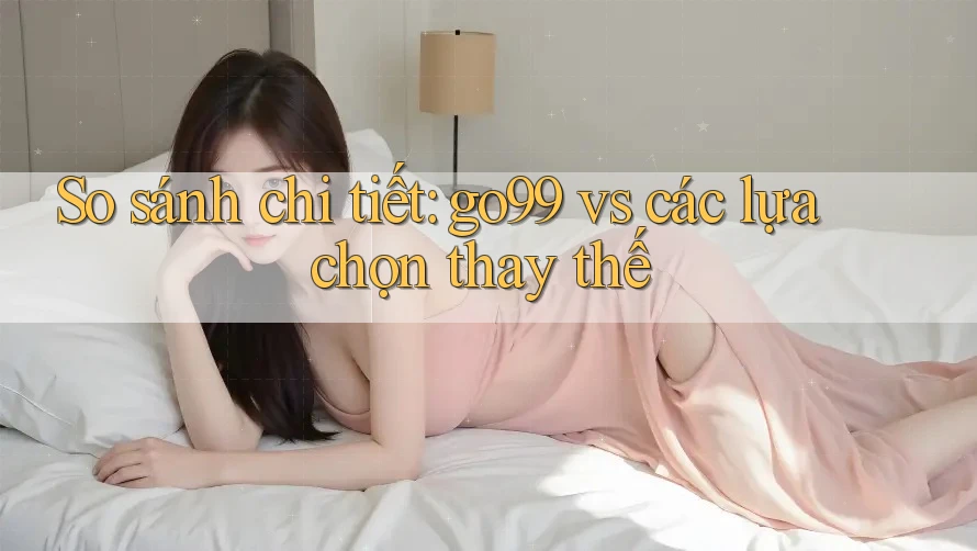 So sánh chi tiết: go99 vs các lựa chọn thay thế