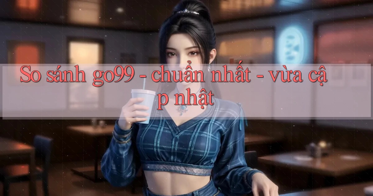 So sánh go99   chuẩn nhất   vừa cập nhật