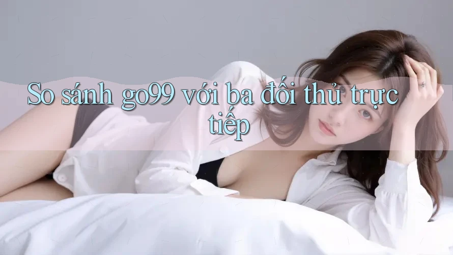 So sánh go99 với ba đối thủ trực tiếp