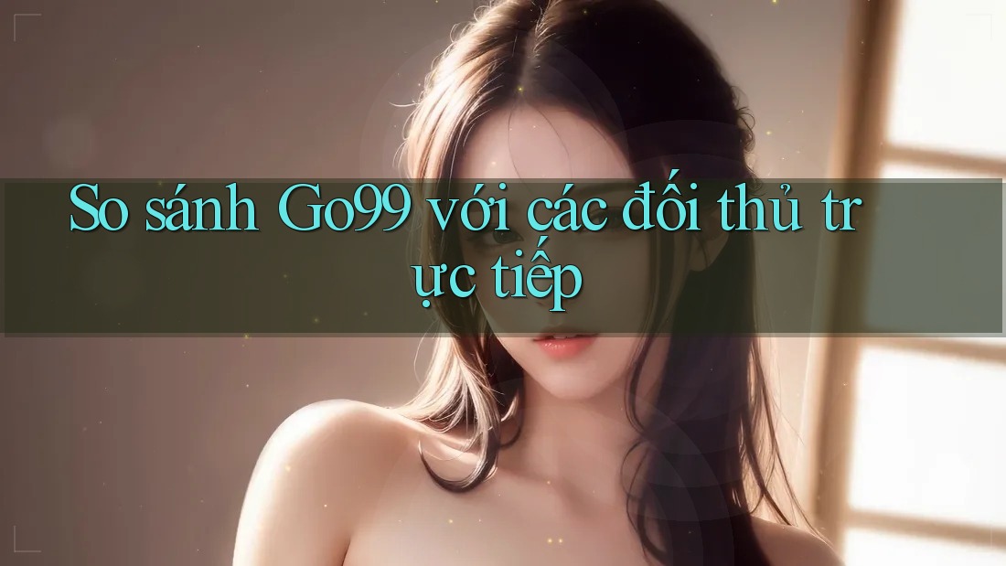 So sánh Go99 với các đối thủ trực tiếp
