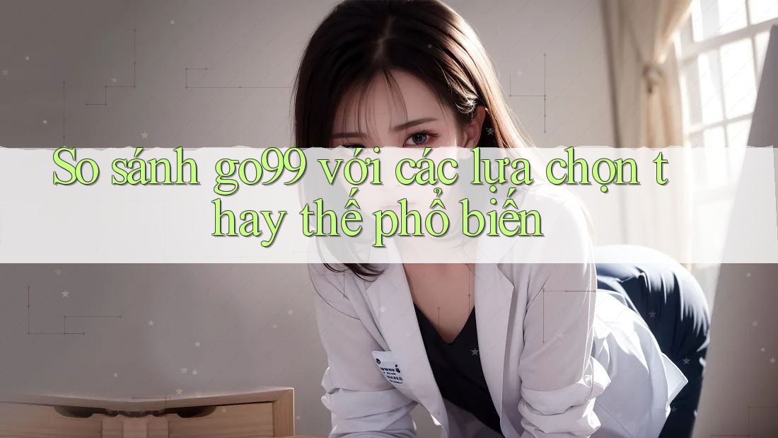 So sánh go99 với các lựa chọn thay thế phổ biến