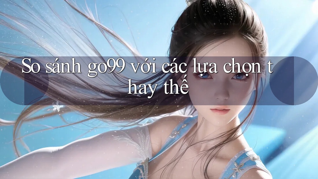 So sánh go99 với các lựa chọn thay thế