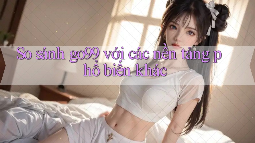 So sánh go99 với các nền tảng phổ biến khác