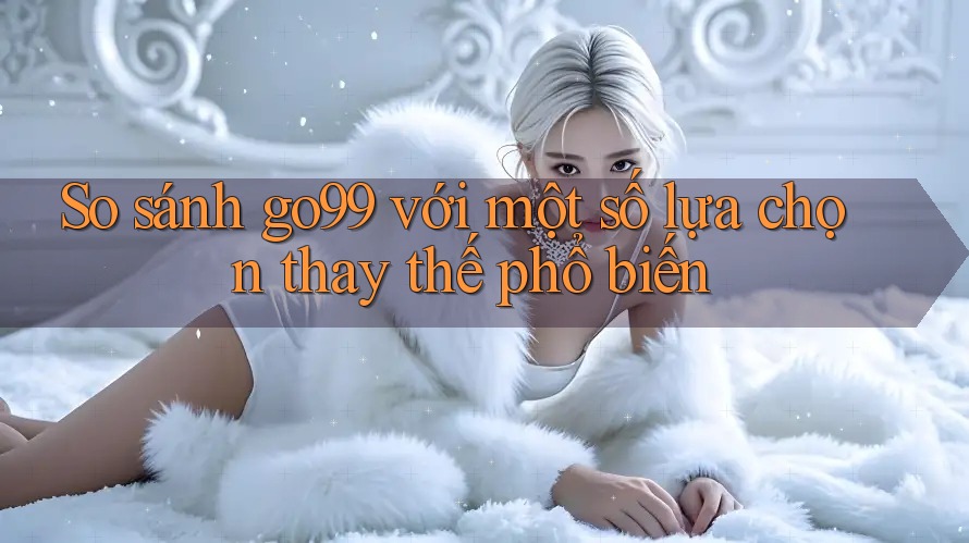 So sánh go99 với một số lựa chọn thay thế phổ biến