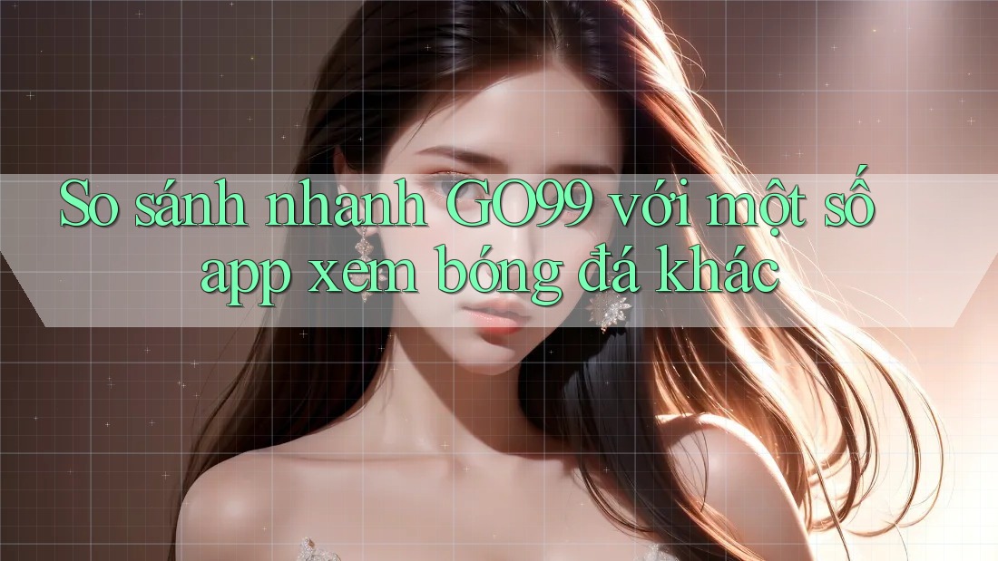 So sánh nhanh GO99 với một số app xem bóng đá khác