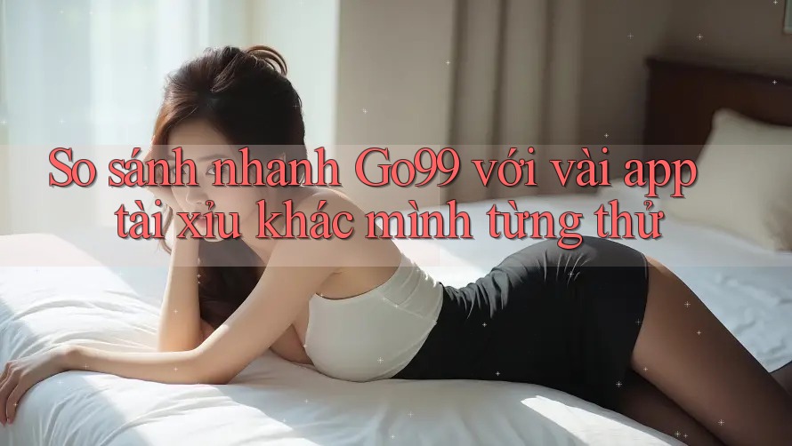 So sánh nhanh Go99 với vài app tài xỉu khác mình từng thử