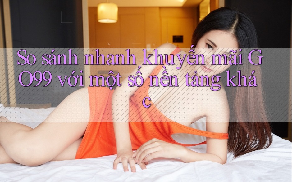 So sánh nhanh khuyến mãi GO99 với một số nền tảng khác