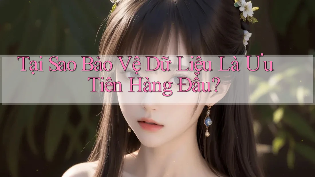 Tại Sao Bảo Vệ Dữ Liệu Là Ưu Tiên Hàng Đầu?