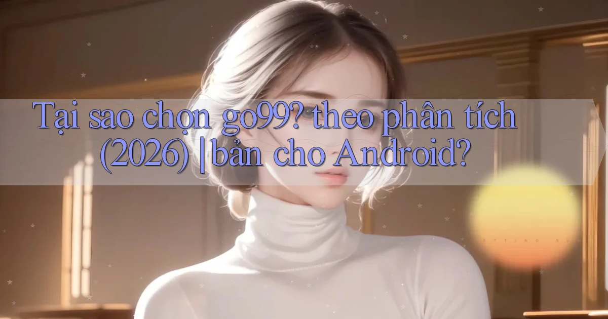 Tại sao chọn go99 theo phân tích (2026) bản cho Android