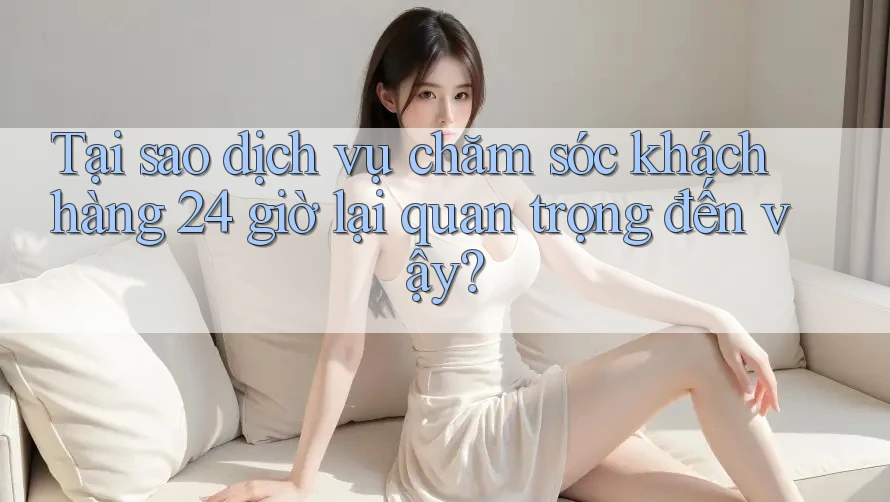 Tại sao dịch vụ chăm sóc khách hàng 24 giờ lại quan trọng đến vậy?