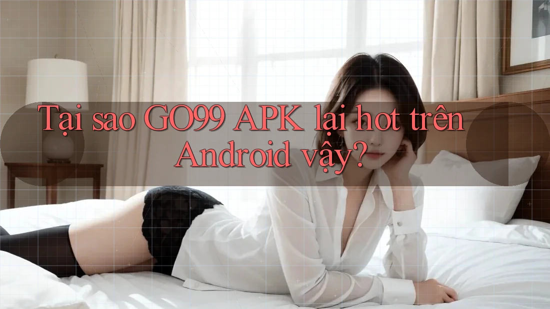 Tại sao GO99 APK lại hot trên Android vậy?