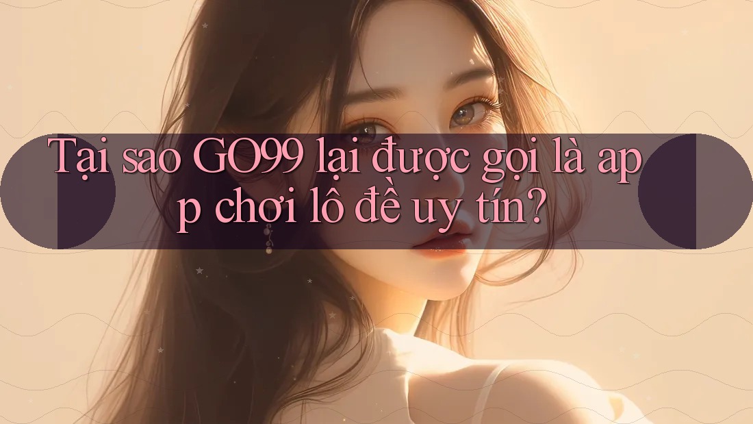 Tại sao GO99 lại được gọi là app chơi lô đề uy tín?