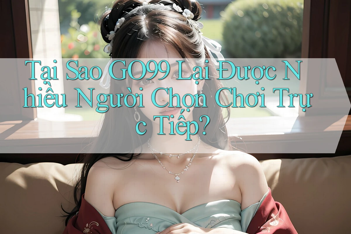 Tại Sao GO99 Lại Được Nhiều Người Chọn Chơi Trực Tiếp?
