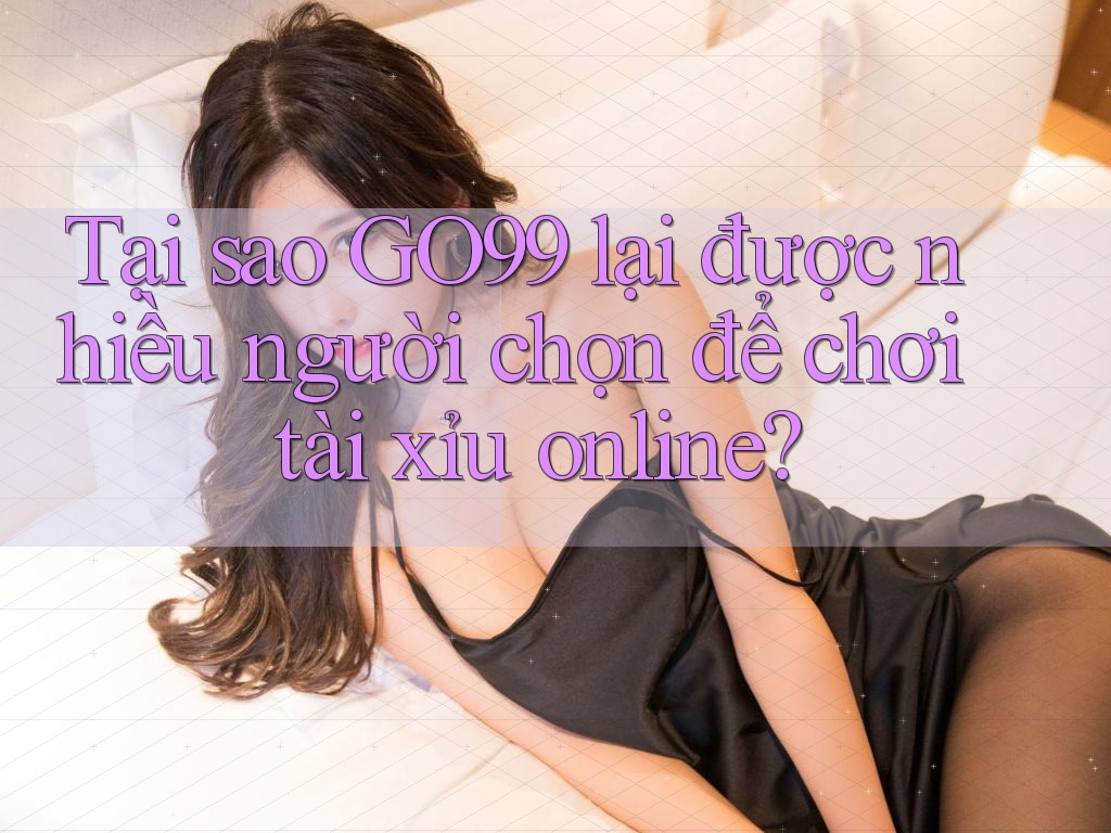 Tại sao Go99 lại được nhiều người chọn để chơi tài xỉu online?