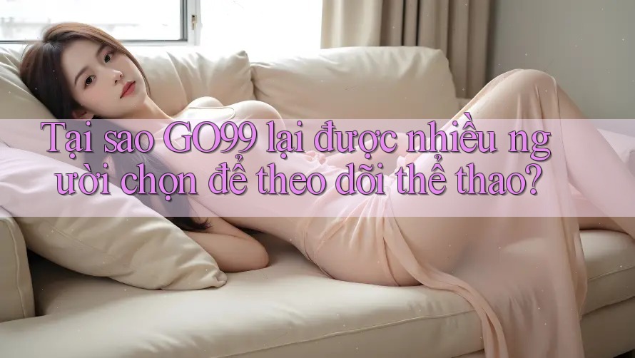 Tại sao GO99 lại được nhiều người chọn để theo dõi thể thao?