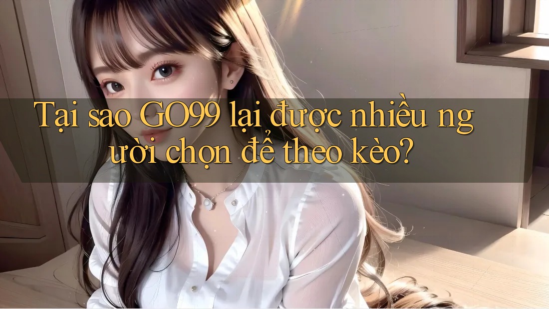 Tại sao GO99 lại được nhiều người chọn để theo kèo?