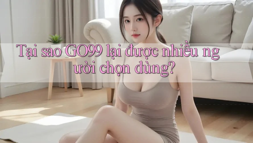 Tại sao GO99 lại được nhiều người chọn dùng?