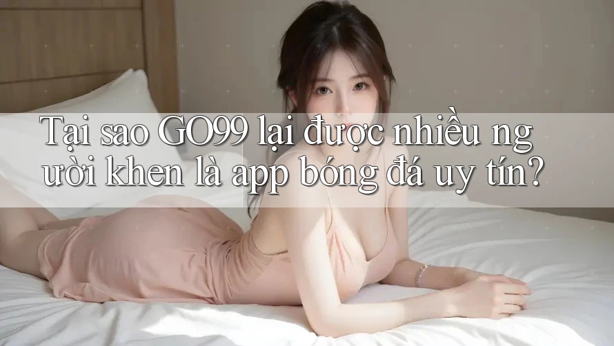 Tại sao GO99 lại được nhiều người khen là app bóng đá uy tín?